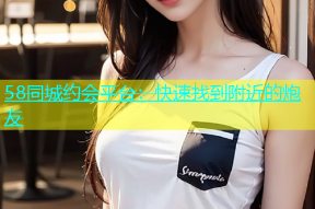 58同城约会平台：快速找到附近的炮友