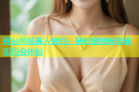 黄台同城真人炮约：随时随地畅享真实约会体验