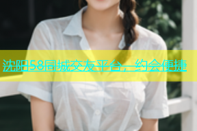 沈阳58同城交友平台，约会便捷