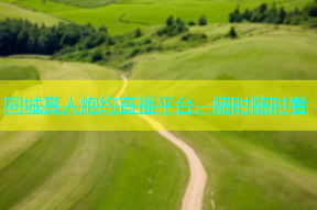 同城真人炮约直播平台，随时随时看