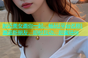 附近美女邀你一起，畅玩[平台名称]邂逅新朋友，即时互动，甜蜜陪伴