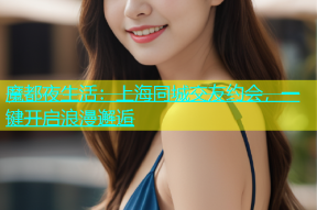魔都夜生活：上海同城交友约会，一键开启浪漫邂逅