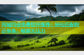 同城约会免费软件推荐：轻松匹配附近单身，畅聊无压力