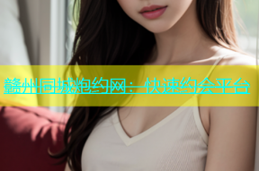 赣州同城炮约网：快速约会平台