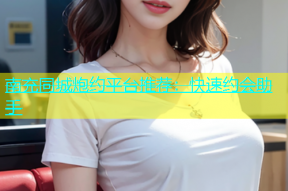南充同城炮约平台推荐：快速约会助手