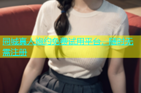 同城真人炮约免费试用平台，随时无需注册