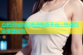 合肥同城炮约电话联系平台，快速约会便捷服务