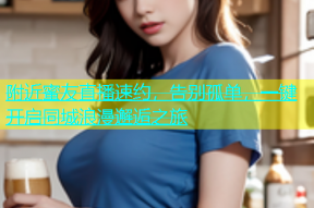 附近蜜友直播速约，告别孤单，一键开启同城浪漫邂逅之旅