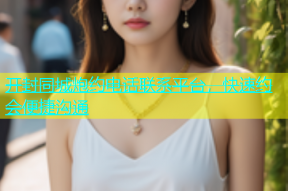 开封同城炮约电话联系平台，快速约会便捷沟通