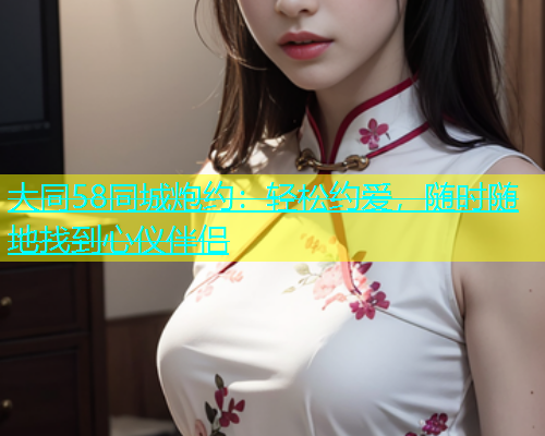 大同58同城炮约:轻松约爱,随时随地找到心仪伴侣 第2张 大同58同城炮约:轻松约爱,随时随地找到心仪伴侣 第2张