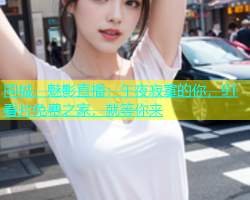 同城，魅影直播：午夜寂寞的你，91看片免费之家，就等你来  第1张