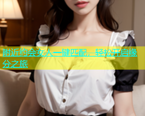 附近约会女人一键匹配，轻松开启缘分之旅  第1张
