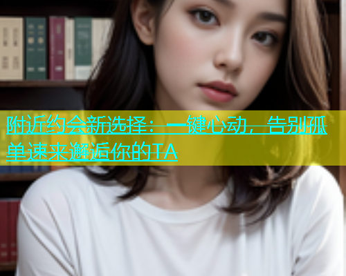 附近约会新选择：一键心动，告别孤单速来邂逅你的TA  第1张