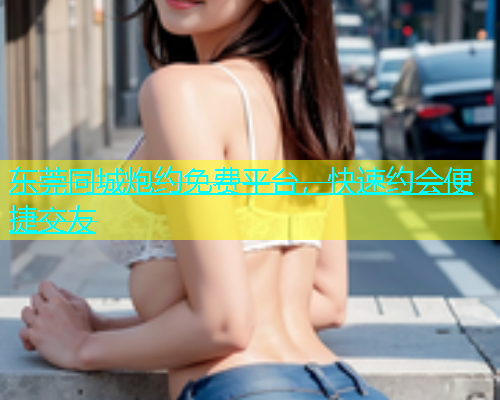 东莞同城炮约免费平台，快速约会便捷交友  第1张