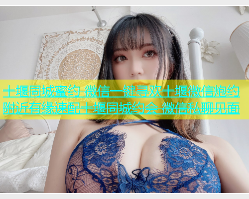 十堰同城蜜约 微信一键寻欢十堰微信炮约 附近有缘速配十堰同城约会 微信私聊见面  第1张