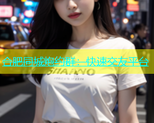 合肥同城炮约群：快速交友平台  第1张