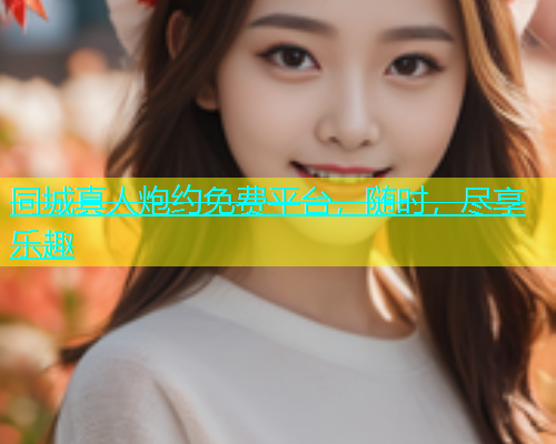 同城真人炮约免费平台，随时，尽享乐趣  第2张