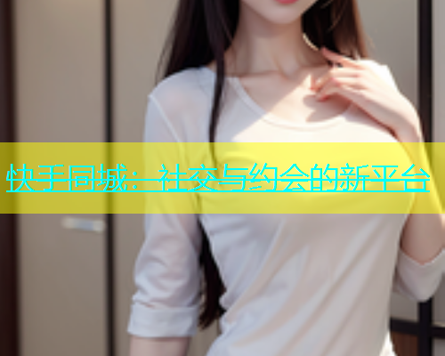 快手同城：社交与约会的新平台  第1张