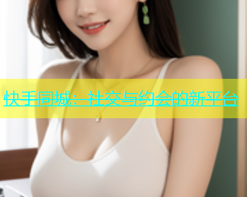 快手同城：社交与约会的新平台  第2张
